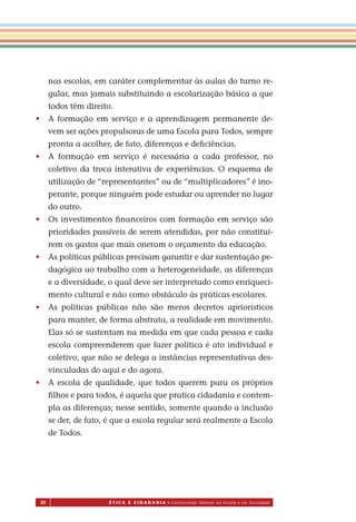 30 É T I C a e C I d a d a n I a • Construindo Valores na Escola e na Sociedade
nas escolas, em caráter complementar às aulas do turno re-
gular, mas jamais substituindo a escolarização básica a que
todos têm direito.
• A formação em serviço e a aprendizagem permanente de-
vem ser ações propulsoras de uma Escola para Todos, sempre
pronta a acolher, de fato, diferenças e deﬁciências.
• A formação em serviço é necessária a cada professor, no
coletivo da troca interativa de experiências. O esquema de
utilização de “representantes” ou de “multiplicadores” é ino-
perante, porque ninguém pode estudar ou aprender no lugar
do outro.
• Os investimentos ﬁnanceiros com formação em serviço são
prioridades passíveis de serem atendidas, por não constituí-
rem os gastos que mais oneram o orçamento da educação.
• As políticas públicas precisam garantir e dar sustentação pe-
dagógica ao trabalho com a heterogeneidade, as diferenças
e a diversidade, o qual deve ser interpretado como enriqueci-
mento cultural e não como obstáculo às práticas escolares.
• As políticas públicas não são meros decretos apriorísticos
para manter, de forma abstrata, a realidade em movimento.
Elas só se sustentam na medida em que cada pessoa e cada
escola compreenderem que fazer política é ato individual e
coletivo, que não se delega a instâncias representativas des-
vinculadas do aqui e do agora.
• A escola de qualidade, que todos querem para os próprios
ﬁlhos e para todos, é aquela que pratica cidadania e contem-
pla as diferenças; nesse sentido, somente quando a inclusão
se der, de fato, é que a escola regular será realmente a Escola
de Todos.
Miolo_EticaCidadania_fim.indd 30 29.04.07 22:09:38
 