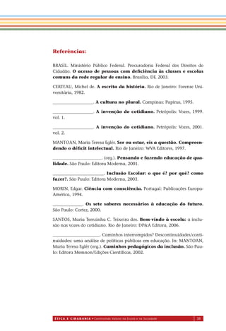 É T I C a e C I d a d a n I a • Construindo Valores na Escola e na Sociedade 31
Referências
BRASIL. Ministério Público Federal. Procuradoria Federal dos Direitos do
Cidadão. O acesso de pessoas com deﬁciência às classes e escolas
comuns da rede regular de ensino. Brasília, DF, 2003.
CERTEAU, Michel de. A escrita da história. Rio de Janeiro: Forense Uni-
versitária, 1982.
___________________. A cultura no plural. Campinas: Papirus, 1995.
___________________. A invenção do cotidiano. Petrópolis: Vozes, 1999.
vol. 1.
___________________. A invenção do cotidiano. Petrópolis: Vozes, 2001.
vol. 2.
MANTOAN, Maria Teresa Eglér. Ser ou estar, eis a questão. Compreen-
dendo o déﬁcit intelectual. Rio de Janeiro: WVA Editores, 1997.
_______________________. (org.). Pensando e fazendo educação de qua-
lidade. São Paulo: Editora Moderna, 2001.
________________________. Inclusão Escolar: o que é? por quê? como
fazer?. São Paulo: Editora Moderna, 2003.
MORIN, Edgar. Ciência com consciência. Portugal: Publicações Europa-
América, 1994.
______________. Os sete saberes necessários à educação do futuro.
São Paulo: Cortez, 2000.
SANTOS, Maria Terezinha C. Teixeira dos. Bem-vindo à escola: a inclu-
são nas vozes do cotidiano. Rio de Janeiro: DP&A Editora, 2006.
______________________. Caminhos interrompidos? Descontinuidades/conti-
nuidades: uma análise de políticas públicas em educação. In: MANTOAN,
Maria Teresa Eglér (org.). Caminhos pedagógicos da inclusão. São Pau-
lo: Editora Memnon/Edições Cientíﬁcas, 2002.
Miolo_EticaCidadania_fim.indd 31 29.04.07 22:09:38
:
 
