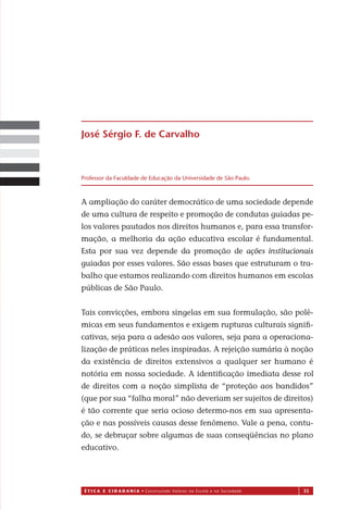 É T I C a e C I d a d a n I a • Construindo Valores na Escola e na Sociedade 35
A ampliação do caráter democrático de uma sociedade depende
de uma cultura de respeito e promoção de condutas guiadas pe-
los valores pautados nos direitos humanos e, para essa transfor-
mação, a melhoria da ação educativa escolar é fundamental.
Esta por sua vez depende da promoção de ações institucionais
guiadas por esses valores. São essas bases que estruturam o tra-
balho que estamos realizando com direitos humanos em escolas
públicas de São Paulo.
Tais convicções, embora singelas em sua formulação, são polê-
micas em seus fundamentos e exigem rupturas culturais signiﬁ-
cativas, seja para a adesão aos valores, seja para a operaciona-
lização de práticas neles inspiradas. A rejeição sumária à noção
da existência de direitos extensivos a qualquer ser humano é
notória em nossa sociedade. A identiﬁcação imediata des e rol
de direitos com a noção simplista de “proteção aos bandidos”
(que por sua “falha moral” não deveriam ser sujeitos de direitos)
é tão corrente que seria ocioso determo-nos em sua apresenta-
ção e nas possíveis causas desse fenômeno. Vale a pena, contu-
do, se debruçar sobre algumas de suas conseqüências no plano
educativo.
José Sérgio F. de Carvalho
Professor da Faculdade de Educação da Universidade de São Paulo.
Miolo_EticaCidadania_fim.indd 35 29.04.07 22:09:44
s
 