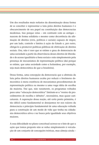 36 É T I C a e C I d a d a n I a • Construindo Valores na Escola e na Sociedade
Um dos resultados mais nefastos da disseminação dessa forma
de se conceber e representar a luta pelos direitos humanos é o
obscurecimento de seu papel na constituição das democracias
modernas. Is o porque estas – em contraste com as antigas –
nascem de forma solidária e mesmo como decorrência da aﬁr-
mação de direitos (civis, políticos e sociais) capazes de impor,
por um lado, controle e limites à ação do Estado e, por outro,
obrigá-lo a promover políticas públicas de efetivação de direitos
sociais. Ora, não é raro que se estime o grau de democracia de
uma sociedade a partir da observância desses direitos de liberda-
de e de acesso igualitário a bens sociais e não simplesmente pela
presença de mecanismos de representação política (daí porque
se estime, que uma sociedade como a holandesa, por exemplo,
seja mais democrática do que a brasileira).
Dessa forma, uma concepção da democracia que a abstraia da
luta pelos direitos humanos acaba por reduzir o fenômeno de-
mocrático à mera existência de mecanismos procedimentais de
representação política ou mesmo a uma vaga idéia de escolha
da maioria. Daí que, não raramente, os programas voltados
para uma “educação democrática” limitam-se a “ensino de pro-
cedimentos de escolha e debates”, necessários, mas quase cari-
caturais. A superação dessa noção, até certo ponto primária, é
tão difícil como fundamental se desejarmos ter nos valores da
democracia o princípio fundamental de uma educação voltada
para a construção de um modo de vida que tenha na cidada-
nia democrática ativa e na busca pela igualdade seus objetivos
maiores.
A essa diﬁculdade no plano conceitual acresce-se o fato de que a
ação que temos proposto não se reduz simplesmente à veicula-
ção de um conjunto de concepções teóricas, mas almeja ainda –
Miolo_EticaCidadania_fim.indd 36 29.04.07 22:09:44
s
 