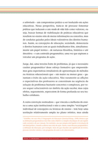 É T I C a e C I d a d a n I a • Construindo Valores na Escola e na Sociedade 37
e sobretudo – um compromisso prático a ser traduzido em ações
educativas. Nessa perspectiva, trata-se de procurar fomentar
práticas que induzam a um modo de vida tido como valoroso, ou
seja, buscar formas de viabilização de práticas educativas que
resultem no ensino não de meras informações ou conceitos, mas
de condutas guiadas pelos ideais valorativos dos direitos huma-
nos. Assim, as concepções de educação, sociedade, democracia
e direitos humanos com as quais trabalhamos têm, simultanea-
mente um papel teórico – de natureza ﬁlosóﬁca, histórica e até
descritiva – e um conteúdo programático, uma vez que aspiram a
veicular um programa de ação.
Surge, daí, uma terceira fonte de problemas, já que o necessário
caráter programático1
desse esforço formativo que empreende-
mos gera expectativas irrealizáveis de apresentação de métodos
ou técnicas educacionais que – em maior ou menor grau – ga-
rantam o êxito da ação educativa. Não raramente as aﬂições
e expectativas dos professores se concentram na urgência da
solução de problemas bastante concretos e complexos, por ve-
zes sequer solucionáveis no âmbito da ação escolar, mas cujos
efeitos, seguramente, repercutem de forma profunda no seu tra-
balho cotidiano.
A outra convicção norteadora – que vincula a melhoria do ensi-
no a uma ação institucional e não a uma simples “reciclagem”
individual de concepções ou técnicas de ensino – tem hoje uma
aceitação relativamente ampla no plano retórico, mas ainda
1
Schefﬂer, em sua obra A linguagem da Educação (Saraiva/Edusp, 1968) destaca que
as deﬁnições programáticas não têm como objetivo a simples elucidação de um signiﬁ-
cado corrente e de uso comum. Ao contrário, seu uso sempre está ligado à veiculação de
um ideal prático, visando a alterar um curso de ação. Assim, num discurso programático,
a deﬁnição de educação, por exemplo, mais do que elucidar um signiﬁcado do termo,
procura veicular valores e um programa de ação a ele relacionados.
Miolo_EticaCidadania_fim.indd 37 29.04.07 22:09:45
 