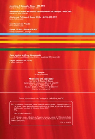 Dados Internacionais de Catalogação na Publicação (CIP)
Ética e cidadania : construindo valores na escola e na sociedade / Secretaria de Educa-
ção Básica, Fundo Nacional de Desenvolvimento da Educação. –Brasília : Ministério
da Educação, Secretaria de Educação Básica, 2007.
	 84 p.
	
	 ISBN 978-85-7783-001-5
1. Educação para a cidadania. 2. Relações sociais na escola. 3. Política de inclusão
social. I. Brasil. Secretaria de Educação Básica. II. Fundo Nacional de Desenvolvimento
da Educação (Brasil).
CDU 37.014.53
Secretária de Educação Básica – SEB/MEC
Presidente do Fundo Nacional de Desenvolvimento da Educação – FNDE/MEC
Daniel da Silva Balaban
Diretora de Políticas de Ensino Médio – DPEM/SEB/MEC
Lucia Helena Lodi
Equipe Técnica – DPEM/SEB/MEC
Maria Marismene Gonzaga
Ministério da Educação
Secretaria de Educação Básica
Esplanada dos Ministérios, Bloco L, sala 500
CEP: 70.047-900 Brasília – DF
Tel. (61) 2104-8177 Fax: (61) 2104-8010
http://www.mec.gov.br
Capa, projeto gráfico e diagramação
Eduardo Meneses | Quiz Design Gráfico | quizdesign@terra.com.br
Edição e Revisão de Textos
Camilla Valadares
Tiragem:
40.000 exemplares
Miolo_EticaCidadania_fim.indd 2 29.04.07 22:09:18
Maria do Pilar Lacerda Almeida e Silva
Coordenação do Projeto
Lucia Helena Lodi
 