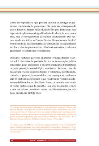 38 É T I C a e C I d a d a n I a • Construindo Valores na Escola e na Sociedade
carece de experiências que possam orientar os esforços de for-
mação continuada de professores. Ela parte do pressuposto de
que o maior ou menor êxito educativo de uma instituição não
depende simplesmente de qualidades individuais de seus mem-
bros, mas de características da cultura institucional2
. Daí por-
que, desde seu início, o Projeto Direitos Humanos nas Escolas3
tem insistido na busca de formas de intervenção na organização
escolar e não simplesmente na difusão de conceitos e valores a
professores isoladamente considerados.
O desaﬁo, portanto, parece se aliar uma formação teórica e con-
ceitual à discussão de possíveis formas de intervenção prática
concebidas pelos professores e não por organismos burocráticos
ou pela prescrição metodológica acadêmica. Trata-se, pois, de
buscar um relativo consenso teórico e valorativo, incentivando,
contudo, a proposição de medidas concretas que se coadunem
com os problemas especíﬁcos e que resultem no respeito à auto-
nomia didática das escolas. Dessa forma, a unidade não residi-
rá numa metodologia de trabalho – ou seja, no âmbito técnico
– mas nos valores que devem nortear as diferentes soluções prá-
ticas, ou seja, no âmbito ético.
2
A primeira formulação dessa idéia aparece num importante artigo do Professor José
Mário P. Azanha: “A questão da qualidade de ensino é, pois, institucional. São as es-
colas que precisam ser melhoradas. Sem es e esforço institucional, o aperfeiçoamento
isolado de docentes não garante que essa eventual melhoria do professor encontre na
prática as condições propícias para uma melhoria do ensino” (In: AZANHA, J. M. P.
Educação: Temas polêmicos. São Paulo: Martins Fontes, 1995. p. 204).
3
O projeto surge, em 2000, do convênio de cooperação ﬁrmado entre a Cátedra USP/
Unesco de Educação para a Paz, Direitos Humanos, Democracia e Tolerância e a Fa-
culdade de Educação da USP como proposta de formação de professores de acordo com
essa temática.
Miolo_EticaCidadania_fim.indd 38 29.04.07 22:09:45
s
 