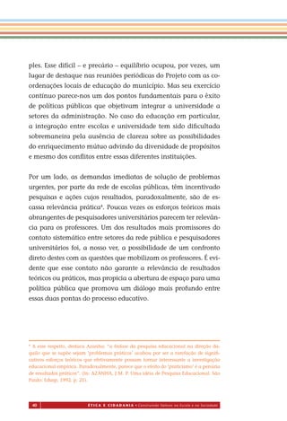 40 É T I C a e C I d a d a n I a • Construindo Valores na Escola e na Sociedade
ples. Esse difícil – e precário – equilíbrio ocupou, por vezes, um
lugar de destaque nas reuniões periódicas do Projeto com as co-
ordenações locais de educação do município. Mas seu exercício
contínuo parece-nos um dos pontos fundamentais para o êxito
de políticas públicas que objetivam integrar a universidade a
setores da administração. No caso da educação em particular,
a integração entre escolas e universidade tem sido diﬁcultada
sobremaneira pela ausência de clareza sobre as possibilidades
do enriquecimento mútuo advindo da diversidade de propósitos
e mesmo dos conﬂitos entre essas diferentes instituições.
Por um lado, as demandas imediatas de solução de problemas
urgentes, por parte da rede de escolas públicas, têm incentivado
pesquisas e ações cujos resultados, paradoxalmente, são de es-
cassa relevância prática4
. Poucas vezes os esforços teóricos mais
abrangentes de pesquisadores universitários parecem ter relevân-
cia para os professores. Um dos resultados mais promissores do
contato sistemático entre setores da rede pública e pesquisadores
universitários foi, a nosso ver, a possibilidade de um confronto
direto destes com as questões que mobilizam os professores. É evi-
dente que esse contato não garante a relevância de resultados
teóricos ou práticos, mas propicia a abertura de espaço para uma
política pública que promova um diálogo mais profundo entre
essas duas pontas do processo educativo.
4
A esse respeito, destaca Azanha: “a ênfase da pesquisa educacional na direção da-
quilo que se supõe sejam ‘problemas práticos’ acabou por ser a rarefação de signiﬁ-
cativos esforços teóricos que efetivamente possam tornar interessante a investigação
educacional empírica. Paradoxalmente, parece que o efeito do ‘praticismo’ é a penúria
de resultados práticos”. (In: AZANHA, J M. P. Uma idéia de Pesquisa Educacional. São
Paulo: Edusp, 1992. p. 21).
Miolo_EticaCidadania_fim.indd 40 29.04.07 22:09:46
 