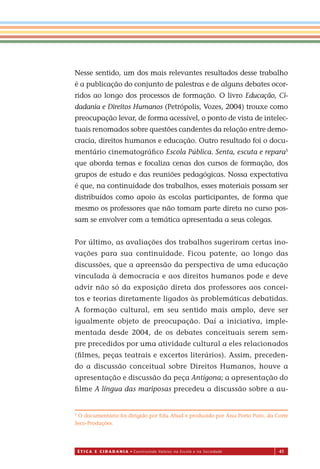 É T I C a e C I d a d a n I a • Construindo Valores na Escola e na Sociedade 41
Nesse sentido, um dos mais relevantes resultados desse trabalho
é a publicação do conjunto de palestras e de alguns debates ocor-
ridos ao longo dos processos de formação. O livro Educação, Ci-
dadania e Direitos Humanos (Petrópolis, Vozes, 2004) trouxe como
preocupação levar, de forma acessível, o ponto de vista de intelec-
tuais renomados sobre questões candentes da relação entre demo-
cracia, direitos humanos e educação. Outro resultado foi o docu-
mentário cinematográﬁco Escola Pública. Senta, escuta e repara5
que aborda temas e focaliza cenas dos cursos de formação, dos
grupos de estudo e das reuniões pedagógicas. Nossa expectativa
é que, na continuidade dos trabalhos, esses materiais possam ser
distribuídos como apoio às escolas participantes, de forma que
mesmo os professores que não tomam parte direta no curso pos-
sam se envolver com a temática apresentada a seus colegas.
Por último, as avaliações dos trabalhos sugeriram certas ino-
vações para sua continuidade. Ficou patente, ao longo das
discussões, que a apreensão da perspectiva de uma educação
vinculada à democracia e aos direitos humanos pode e deve
advir não só da exposição direta dos professores aos concei-
tos e teorias diretamente ligados às problemáticas debatidas.
A formação cultural, em seu sentido mais amplo, deve ser
igualmente objeto de preocupação. Daí a iniciativa, imple-
mentada desde 2004, de os debates conceituais serem sem-
pre precedidos por uma atividade cultural a eles relacionados
(ﬁlmes, peças teatrais e excertos literários). Assim, preceden-
do a discussão conceitual sobre Direitos Humanos, houve a
apresentação e discussão da peça Antígona; a apresentação do
ﬁlme A língua das mariposas precedeu a discussão sobre a au-
5
O documentário foi dirigido por Edu Abad e produzido por Ana Porto Pato, da Corte
Seco-Produções.
Miolo_EticaCidadania_fim.indd 41 29.04.07 22:09:46
 