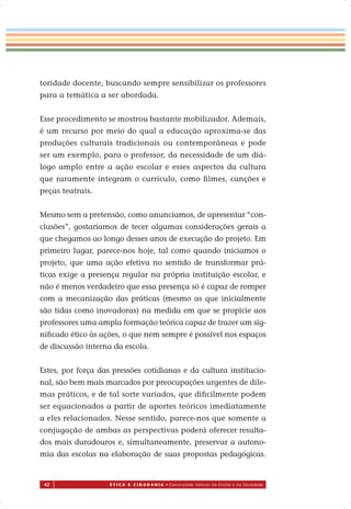 42 É T I C A E C I D A D A N I A • Construindo Valores na Escola e na Sociedade
toridade docente, buscando sempre sensibilizar os professores
para a temática a ser abordada.
Esse procedimento se mostrou bastante mobilizador. Ademais,
é um recurso por meio do qual a educação aproxima-se das
produções culturais tradicionais ou contemporâneas e pode
ser um exemplo, para o professor, da necessidade de um diá-
logo amplo entre a ação escolar e esses aspectos da cultura
que raramente integram o currículo, como ﬁlmes, canções e
peças teatrais.
Mesmo sem a pretensão, como anunciamos, de apresentar “con-
clusões”, gostaríamos de tecer algumas considerações gerais a
que chegamos ao longo desses anos de execução do projeto. Em
primeiro lugar, parece-nos hoje, tal como quando iniciamos o
projeto, que uma ação efetiva no sentido de transformar prá-
ticas exige a presença regular na própria instituição escolar, e
não é menos verdadeiro que essa presença só é capaz de romper
com a mecanização das práticas (mesmo as que inicialmente
são tidas como inovadoras) na medida em que se propicie aos
professores uma ampla formação teórica capaz de trazer um sig-
niﬁcado ético às ações, o que nem sempre é possível nos espaços
de discussão interna da escola.
Estes, por força das pressões cotidianas e da cultura institucio-
nal, são bem mais marcados por preocupações urgentes de dile-
mas práticos, e de tal sorte variados, que diﬁcilmente podem
ser equacionados a partir de aportes teóricos imediatamente
a eles relacionados. Nesse sentido, parece-nos que somente a
conjugação de ambas as perspectivas poderá oferecer resulta-
dos mais duradouros e, simultaneamente, preservar a autono-
mia das escolas na elaboração de suas propostas pedagógicas.
 