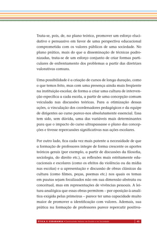 É T I C a e C I d a d a n I a • Construindo Valores na Escola e na Sociedade 43
Trata-se, pois, de, no plano teórico, promover um esforço eluci-
dativo e persuasivo em favor de uma perspectiva educacional
comprometida com os valores públicos de uma sociedade. No
plano prático, mais do que a disseminação de técnicas padro-
nizadas, trata-se de um esforço conjunto de criar formas parti-
culares de enfrentamento dos problemas a partir das diretrizes
valorativas comuns.
Uma possibilidade é a criação de cursos de longa duração, como
o que temos feito, mas com uma presença ainda mais freqüente
na instituição escolar, de forma a criar uma cultura de interven-
ção especíﬁca a cada escola, a partir de uma concepção comum
veiculada nas discussões teóricas. Para a otimização dessas
ações, a vinculação dos coordenadores pedagógicos e da equipe
de dirigentes ao curso parece-nos absolutamente essencial. Essa
tem sido, sem dúvida, uma das variáveis mais determinantes
para que o impacto do curso ultrapassasse o plano das concep-
ções e tivesse repercussões signiﬁcativas nas ações escolares.
Por outro lado, ﬁca cada vez mais patente a necessidade de que
a formação de professores integre de forma crescente os aportes
teóricos gerais (por exemplo, a partir de discussões da ﬁlosoﬁa,
sociologia, do direito etc.), as reﬂexões mais estritamente edu-
cacionais e escolares (como os efeitos da violência ou da mídia
nas escolas) e a apresentação e discussão de obras clássicas da
cultura (como ﬁlmes, peças, poemas etc.) nos quais os temas
em pautas sejam focalizados não em sua dimensão abstrata ou
conceitual, mas em representações de vivências pessoais. A lei-
tura analógica que es as obras permitem – por oposição à analí-
tica exigida pelas primeiras – parece ter uma capacidade muito
maior de promover a identiﬁcação com valores. Ademais, sua
prática na formação de professores parece repercutir positiva-
Miolo_EticaCidadania_fim.indd 43 29.04.07 22:09:47
s
 