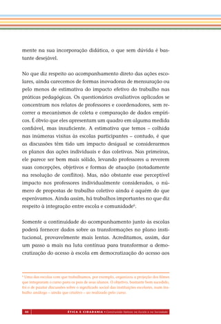 44 É T I C a e C I d a d a n I a • Construindo Valores na Escola e na Sociedade
mente na sua incorporação didática, o que sem dúvida é bas-
tante desejável.
No que diz respeito ao acompanhamento direto das ações esco-
lares, ainda carecemos de formas inovadoras de mensuração ou
pelo menos de estimativa do impacto efetivo do trabalho nas
práticas pedagógicas. Os questionários avaliativos aplicados se
concentram nos relatos de professores e coordenadores, sem re-
correr a mecanismos de coleta e comparação de dados empíri-
cos. É óbvio que eles apresentam um quadro em alguma medida
conﬁável, mas insuﬁciente. A estimativa que temos – colhida
nas inúmeras visitas às escolas participantes – contudo, é que
as discussões têm tido um impacto desigual se considerarmos
os planos das ações individuais e das coletivas. Nas primeiras,
ele parece ser bem mais sólido, levando professores a reverem
suas concepções, objetivos e formas de atuação (notadamente
na resolução de conﬂitos). Mas, não obstante esse perceptível
impacto nos professores individualmente considerados, o nú-
mero de propostas de trabalho coletivo ainda é aquém do que
esperávamos. Ainda assim, há trabalhos importantes no que diz
respeito à integração entre escola e comunidade6
.
Somente a continuidade do acompanhamento junto às escolas
poderá fornecer dados sobre as transformações no plano insti-
tucional, provavelmente mais lentas. Acreditamos, assim, dar
um passo a mais na luta contínua para transformar a demo-
cratização do acesso à escola em democratização do acesso aos
6
Uma das escolas com que trabalhamos, por exemplo, organizou a projeção dos ﬁlmes
que integraram o curso para os pais de seus alunos. O objetivo, bastante bem sucedido,
foi o de pautar discussões sobre o signiﬁcado social das instituições escolares, num tra-
balho análogo – ainda que criativo – ao realizado pelo curso.
Miolo_EticaCidadania_fim.indd 44 29.04.07 22:09:47
 