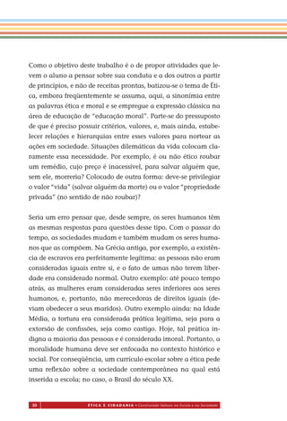 50 É T I C a e C I d a d a n I a • Construindo Valores na Escola e na Sociedade
Como o objetivo deste trabalho é o de propor atividades que le-
vem o aluno a pensar sobre sua conduta e a dos outros a partir
de princípios, e não de receitas prontas, batizou-se o tema de Éti-
ca, embora freqüentemente se assuma, aqui, a sinonímia entre
as palavras ética e moral e se empregue a expressão clássica na
área de educação de “educação moral”. Parte-se do pressuposto
de que é preciso possuir critérios, valores, e, mais ainda, estabe-
lecer relações e hierarquias entre esses valores para nortear as
ações em sociedade. Situações dilemáticas da vida colocam cla-
ramente essa necessidade. Por exemplo, é ou não ético roubar
um remédio, cujo preço é inacessível, para salvar alguém que,
sem ele, morreria? Colocado de outra forma: deve-se privilegiar
o valor “vida” (salvar alguém da morte) ou o valor “propriedade
privada” (no sentido de não roubar)?
Seria um erro pensar que, desde sempre, os seres humanos têm
as mesmas respostas para questões desse tipo. Com o passar do
tempo, as sociedades mudam e também mudam os seres huma-
nos que as compõem. Na Grécia antiga, por exemplo, a existên-
cia de escravos era perfeitamente legítima: as pessoas não eram
consideradas iguais entre si, e o fato de umas não terem liber-
dade era considerado normal. Outro exemplo: até pouco tempo
atrás, as mulheres eram consideradas seres inferiores aos seres
humanos, e, portanto, não merecedoras de direitos iguais (de-
viam obedecer a seus maridos). Outro exemplo ainda: na Idade
Média, a tortura era considerada prática legítima, seja para a
extorsão de conﬁssões, seja como castigo. Hoje, tal prática in-
digna a maioria das pessoas e é considerada imoral. Portanto, a
moralidade humana deve ser enfocada no contexto histórico e
social. Por conseqüência, um currículo escolar sobre a ética pede
uma reﬂexão sobre a sociedade contemporânea na qual está
inserida a escola; no caso, o Brasil do século XX.
Miolo_EticaCidadania_fim.indd 50 29.04.07 22:09:54
 