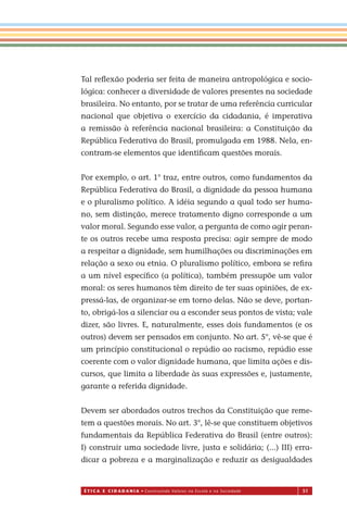 É T I C a e C I d a d a n I a • Construindo Valores na Escola e na Sociedade 51
Tal reﬂexão poderia ser feita de maneira antropológica e socio-
lógica: conhecer a diversidade de valores presentes na sociedade
brasileira. No entanto, por se tratar de uma referência curricular
nacional que objetiva o exercício da cidadania, é imperativa
a remissão à referência nacional brasileira: a Constituição da
República Federativa do Brasil, promulgada em 1988. Nela, en-
contram-se elementos que identiﬁcam questões morais.
Por exemplo, o art. 1° traz, entre outros, como fundamentos da
República Federativa do Brasil, a dignidade da pessoa humana
e o pluralismo político. A idéia segundo a qual todo ser huma-
no, sem distinção, merece tratamento digno corresponde a um
valor moral. Segundo esse valor, a pergunta de como agir peran-
te os outros recebe uma resposta precisa: agir sempre de modo
a respeitar a dignidade, sem humilhações ou discriminações em
relação a sexo ou etnia. O pluralismo político, embora se reﬁra
a um nível especíﬁco (a política), também pressupõe um valor
moral: os seres humanos têm direito de ter suas opiniões, de ex-
pressá-las, de organizar-se em torno delas. Não se deve, portan-
to, obrigá-los a silenciar ou a esconder seus pontos de vista; vale
dizer, são livres. E, naturalmente, esses dois fundamentos (e os
outros) devem ser pensados em conjunto. No art. 5°, vê-se que é
um princípio constitucional o repúdio ao racismo, repúdio esse
coerente com o valor dignidade humana, que limita ações e dis-
cursos, que limita a liberdade às suas expressões e, justamente,
garante a referida dignidade.
Devem ser abordados outros trechos da Constituição que reme-
tem a questões morais. No art. 3°, lê-se que constituem objetivos
fundamentais da República Federativa do Brasil (entre outros):
I) construir uma sociedade livre, justa e solidária; (...) III) erra-
dicar a pobreza e a marginalização e reduzir as desigualdades
Miolo_EticaCidadania_fim.indd 51 29.04.07 22:09:54
 