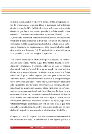52 É T I C A E C I D A D A N I A • Construindo Valores na Escola e na Sociedade
sociais e regionais; IV) promover o bem de todos, sem preconcei-
tos de origem, raça, sexo, cor, idade e quaisquer outras formas
de discriminação. Não é difícil identiﬁcar valores morais em tais
objetivos, que falam em justiça, igualdade, solidariedade, e sua
coerência com os outros fundamentos apontados. No título 11, art.
5°, mais itens esclarecem as bases morais escolhidas pela sociedade
brasileira: I) seres humanos e mulheres são iguais em direitos e
obrigações; (...) III) ninguém será submetido à tortura nem a trata-
mento desumano ou degradante; (...) VI) é inviolável a liberdade
de consciência e de crença (...); X) são invioláveis a intimidade, a
vida privada, a honra e a imagem das pessoas (...).
Tais valores representam ótima base para a escolha de conteú-
dos do tema Ética. Porém, aqui, três pontos devem ser devi-
damente enfatizados. O primeiro refere-se ao que se poderia
chamar de “núcleo” moral de uma sociedade, ou seja, valores
eleitos como necessários ao convívio entre os membros dessa
sociedade. A partir deles, nega-se qualquer perspectiva de “re-
lativismo moral”, entendido como “cada um é livre para eleger
todos os valores que quer”. Por exemplo, na sociedade brasileira
não é permitido agir de forma preconceituosa, presumindo a in-
ferioridade de alguns (em razão de etnia, raça, sexo ou cor), sus-
tentar e promover a desigualdade, humilhar, etc. Trata-se de um
consenso mínimo, de um conjunto central de valores, indispen-
sável à sociedade democrática: sem esse conjunto central, cai-se
na anomia, entendida seja como ausência de regras, seja como
total relativização delas (cada um tem as suas, e faz o que bem
entender); ou seja, sem ele, destrói-se a democracia, ou, no caso
do Brasil, impede-se a construção e o fortalecimento do País.
O segundo ponto diz respeito justamente ao caráter democrático
da sociedade brasileira. A democracia é um regime político e
 