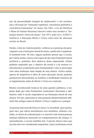 54 É T I C a e C I d a d a n I a • Construindo Valores na Escola e na Sociedade
ção da personalidade integral do adolescente” e em acentua-
ção e elevação da “formação espiritual, consciência patriótica e
consciência humanista” do aluno. Em 1961, a Lei de Diretrizes
e Bases do Ensino Nacional colocava entre suas normas a “for-
mação moral e cívica do aluno”. Em 1971, pela Lei n. 5.692/71,
institui-se a Educação Moral e Cívica como área da educação
escolar no Brasil.
Porém, o fato de, historicamente, veriﬁcar-se a presença da preo-
cupação com a formação moral do aluno, ainda não é argumen-
to bastante forte. De fato, alguns poderão pensar que a escola,
por várias razões, nunca será capaz de dar uma formação moral
aceitável e, portanto, deve abster-se dessa empreitada. Outros
poderão responder que o objetivo da escola é o de ensinar co-
nhecimentos acumulados pela humanidade e não se preocupar
com uma formação mais ampla de seus alunos. Outros ainda,
apesar de simpáticos à idéia de uma educação moral, poderão
permanecer desconﬁados ao lembrar a malfadada tentativa de
se implantar aulas de Moral e Cívica no currículo.
Mesmo reconhecendo tratar-se de uma questão polêmica, a res-
posta dada por estes Parâmetros Curriculares Nacionais é aﬁr-
mativa: cabe à escola empenhar-se na formação moral de seus
alunos. Por isso, apresenta-se uma proposta diametralmente dife-
rente das antigas aulas de Moral e Cívica e explica-se o porquê.
As pessoas não nascem boas ou ruins; é a sociedade, quer queira,
quer não, que educa moralmente seus membros, embora a fa-
mília, os meios de comunicação e o convívio com outras pessoas
tenham inﬂuência marcante no comportamento da criança. E,
naturalmente, a escola também tem. É preciso deixar claro que
ela não deve ser considerada onipotente, única instituição social
Miolo_EticaCidadania_fim.indd 54 29.04.07 22:09:55
em
 