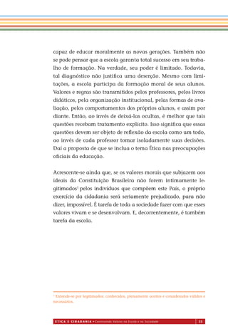 É T I C a e C I d a d a n I a • Construindo Valores na Escola e na Sociedade 55
capaz de educar moralmente as novas gerações. Também não
se pode pensar que a escola garanta total sucesso em seu traba-
lho de formação. Na verdade, seu poder é limitado. Todavia,
tal diagnóstico não justiﬁca uma deserção. Mesmo com limi-
tações, a escola participa da formação moral de seus alunos.
Valores e regras são transmitidos pelos professores, pelos livros
didáticos, pela organização institucional, pelas formas de ava-
liação, pelos comportamentos dos próprios alunos, e assim por
diante. Então, ao invés de deixá-las ocultas, é melhor que tais
questões recebam tratamento explícito. Isso signiﬁca que essas
questões devem ser objeto de reﬂexão da escola como um todo,
ao invés de cada professor tomar isoladamente suas decisões.
Daí a proposta de que se inclua o tema Ética nas preocupações
oﬁciais da educação.
Acrescente-se ainda que, se os valores morais que subjazem aos
ideais da Constituição Brasileira não forem intimamente le-
gitimados1
pelos indivíduos que compõem este País, o próprio
exercício da cidadania será seriamente prejudicado, para não
dizer, impossível. É tarefa de toda a sociedade fazer com que esses
valores vivam e se desenvolvam. E, decorrentemente, é também
tarefa da escola.
1
Entende-se por legitimados: conhecidos, plenamente aceitos e considerados válidos e
necessários.
Miolo_EticaCidadania_fim.indd 55 29.04.07 22:09:55
 