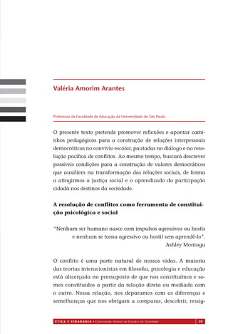 É T I C a e C I d a d a n I a • Construindo Valores na Escola e na Sociedade 59
O presente texto pretende promover reﬂexões e apontar cami-
nhos pedagógicos para a construção de relações interpessoais
democráticas no convívio escolar, pautadas no diálogo e na reso-
lução pacíﬁca de conﬂitos. Ao mesmo tempo, buscará descrever
possíveis condições para a construção de valores democráticos
que auxiliem na transformação das relações sociais, de forma
a atingirmos a justiça social e o aprendizado da participação
cidadã nos destinos da sociedade.
A resolução de conﬂitos como ferramenta de constitui-
ção psicológica e social
“Nenhum ser humano nasce com impulsos agressivos ou hostis
e nenhum se torna agressivo ou hostil sem aprendê-lo”.
Ashley Montagu
O conﬂito é uma parte natural de nossas vidas. A maioria
das teorias interacionistas em ﬁlosoﬁa, psicologia e educação
está alicerçada no pressuposto de que nos constituímos e so-
mos constituídos a partir da relação direta ou mediada com
o outro. Nessa relação, nos deparamos com as diferenças e
semelhanças que nos obrigam a comparar, descobrir, ressig-
Valéria Amorim Arantes
Professora da Faculdade de Educação da Universidade de São Paulo.
Miolo_EticaCidadania_fim.indd 59 29.04.07 22:10:02
 