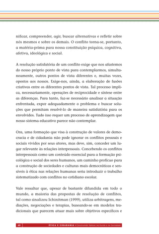 60 É T I C a e C I d a d a n I a • Construindo Valores na Escola e na Sociedade
niﬁcar, compreender, agir, buscar alternativas e reﬂetir sobre
nós mesmos e sobre os demais. O conﬂito torna-se, portanto,
a matéria-prima para nossa constituição psíquica, cognitiva,
afetiva, ideológica e social.
A resolução satisfatória de um conﬂito exige que nos afastemos
do nosso próprio ponto de vista para contemplarmos, simulta-
neamente, outros pontos de vista diferentes e, muitas vezes,
opostos aos nossos. Exige-nos, ainda, a elaboração de fusões
criativas entre os diferentes pontos de vista. Tal processo impli-
ca, necessariamente, operações de reciprocidade e síntese entre
as diferenças. Para tanto, faz-se necessário analisar a situação
enfrentada, expor adequadamente o problema e buscar solu-
ções que permitam resolvê-lo de maneira satisfatória para os
envolvidos. Tudo isso requer um processo de aprendizagem que
nosso sistema educativo parece não contemplar.
Ora, uma formação que visa à construção de valores de demo-
cracia e de cidadania não pode ignorar os conﬂitos pessoais e
sociais vividos por seus atores, mas deve, sim, conceder um lu-
gar relevante às relações interpessoais. Concebendo os conﬂitos
interpessoais como um conteúdo essencial para a formação psi-
cológica e social dos seres humanos, um caminho profícuo para
a construção de sociedades e culturas mais democráticas e sen-
síveis à ética nas relações humanas seria introduzir o trabalho
sistematizado com conﬂitos no cotidiano escolar.
Vale ressaltar que, apesar de bastante difundida em todo o
mundo, a maioria das propostas de resolução de conﬂitos,
tal como sinalizou Schinitman (1999), utiliza arbitragens, me-
diações, negociações e terapias, baseando-se em modelos tra-
dicionais que parecem atuar mais sobre objetivos especíﬁcos e
Miolo_EticaCidadania_fim.indd 60 29.04.07 22:10:02
 