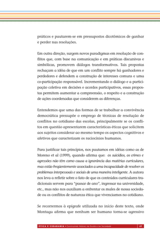 É T I C a e C I d a d a n I a • Construindo Valores na Escola e na Sociedade 61
práticos e pautarem-se em pressupostos dicotômicos de ganhar
e perder nas resoluções.
Em outra direção, surgem novos paradigmas em resolução de con-
ﬂitos que, com base na comunicação e em práticas discursivas e
simbólicas, promovem diálogos transformativos. Tais propostas
rechaçam a idéia de que em um conﬂito sempre há ganhadores e
perdedores e defendem a construção de interesses comuns e uma
co-participação responsável. Incrementando o diálogo e a partici-
pação coletiva em decisões e acordos participativos, essas propos-
tas permitem aumentar a compreensão, o respeito e a construção
de ações coordenadas que considerem as diferenças.
Entendemos que uma das formas de se trabalhar a convivência
democrática pressupõe o emprego de técnicas de resolução de
conﬂitos no cotidiano das escolas, principalmente se os conﬂi-
tos em questão apresentarem características éticas que solicitem
aos sujeitos considerar ao mesmo tempo os aspectos cognitivos e
afetivos que caracterizam os raciocínios humanos.
Para justiﬁcar tais princípios, nos pautamos em idéias como as de
Moreno et al (1999), quando aﬁrma que:
agressões não têm como causa a ignorância das matérias curriculares,
mas estão freqüentemente associados a uma incapacidade de resolver os
problemas interpessoais e sociais de uma maneira inteligente. A autora
nos leva a reﬂetir sobre o fato de que os conteúdos curriculares tra-
dicionais servem para “passar de ano”, ingressar na universidade,
etc., mas não nos auxiliam a enfrentar os males de nossa socieda-
de ou os conﬂitos de natureza ética que vivenciamos no cotidiano.
Se recorrermos à epígrafe utilizada no início deste texto, onde
Montagu aﬁrma que nenhum ser humano torna-se agressivo
Miolo_EticaCidadania_fim.indd 61 29.04.07 22:10:02
os suicídios, os crimes e
 
