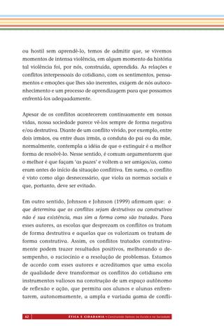 62 É T I C a e C I d a d a n I a • Construindo Valores na Escola e na Sociedade
ou hostil sem aprendê-lo, temos de admitir que, se vivemos
momentos de intensa violência, em algum momento da história
tal violência foi, por nós, construída, aprendida. As relações e
conﬂitos interpessoais do cotidiano, com os sentimentos, pensa-
mentos e emoções que lhes são inerentes, exigem de nós autoco-
nhecimento e um processo de aprendizagem para que possamos
enfrentá-los adequadamente.
Apesar de os conﬂitos acontecerem continuamente em nossas
vidas, nossa sociedade parece vê-los sempre de forma negativa
e/ou destrutiva. Diante de um conﬂito vivido, por exemplo, entre
dois irmãos, ou entre duas irmãs, a conduta do pai ou da mãe,
normalmente, contempla a idéia de que o extinguir é a melhor
forma de resolvê-lo. Nes e sentido, é comum argumentarem que
o melhor é que façam ‘as pazes’ e voltem a ser amigos/as, como
eram antes do início da situação conﬂitiva. Em suma, o conﬂito
é visto como algo desnecessário, que viola as normas sociais e
que, portanto, deve ser evitado.
Em outro sentido, Johnson e Johnson (1999) aﬁrmam que:
que determina que os conﬂitos sejam destrutivos ou construtivos
não é sua existência, mas sim a forma como são tratados. Para
esses autores, as escolas que desprezam os conﬂitos os tratam
de forma destrutiva e aquelas que os valorizam os tratam de
forma construtiva. Assim, os conﬂitos tratados construtiva-
mente podem trazer resultados positivos, melhorando o de-
sempenho, o raciocínio e a resolução de problemas. Estamos
de acordo com esses autores e acreditamos que uma escola
de qualidade deve transformar os conﬂitos do cotidiano em
instrumentos valiosos na construção de um espaço autônomo
de reﬂexão e ação, que permita aos alunos e alunas enfren-
tarem, autonomamente, a ampla e variada gama de conﬂi-
Miolo_EticaCidadania_fim.indd 62 29.04.07 22:10:03
s
o
 