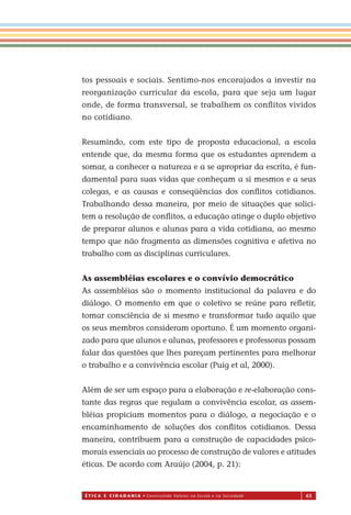 É T I C a e C I d a d a n I a • Construindo Valores na Escola e na Sociedade 63
tos pessoais e sociais. Sentimo-nos encorajados a investir na
reorganização curricular da escola, para que seja um lugar
onde, de forma transversal, se trabalhem os conﬂitos vividos
no cotidiano.
Resumindo, com este tipo de proposta educacional, a escola
entende que, da mesma forma que os estudantes aprendem a
somar, a conhecer a natureza e a se apropriar da escrita, é fun-
damental para suas vidas que conheçam a si mesmos e a seus
colegas, e as causas e conseqüências dos conﬂitos cotidianos.
Trabalhando dessa maneira, por meio de situações que solici-
tem a resolução de conﬂitos, a educação atinge o duplo objetivo
de preparar alunos e alunas para a vida cotidiana, ao mesmo
tempo que não fragmenta as dimensões cognitiva e afetiva no
trabalho com as disciplinas curriculares.
As assembléias escolares e o convívio democrático
As assembléias são o momento institucional da palavra e do
diálogo. O momento em que o coletivo se reúne para reﬂetir,
tomar consciência de si mesmo e transformar tudo aquilo que
os seus membros consideram oportuno. É um momento organi-
zado para que alunos e alunas, professores e professoras possam
falar das questões que lhes pareçam pertinentes para melhorar
o trabalho e a convivência escolar (Puig et al, 2000).
Além de ser um espaço para a elaboração e re-elaboração cons-
tante das regras que regulam a convivência escolar, as assem-
bléias propiciam momentos para o diálogo, a negociação e o
encaminhamento de soluções dos conﬂitos cotidianos. Dessa
maneira, contribuem para a construção de capacidades psico-
morais essenciais ao processo de construção de valores e atitudes
éticas. De acordo com Araújo (2004, p. 21):
Miolo_EticaCidadania_fim.indd 63 29.04.07 22:10:03
 