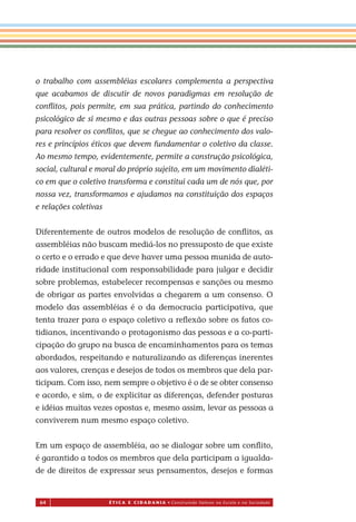 64 É T I C a e C I d a d a n I a • Construindo Valores na Escola e na Sociedade
o trabalho com assembléias escolares complementa a perspectiva
que acabamos de discutir de novos paradigmas em resolução de
conﬂitos, pois permite, em sua prática, partindo do conhecimento
psicológico de si mesmo e das outras pessoas sobre o que é preciso
para resolver os conﬂitos, que se chegue ao conhecimento dos valo-
res e princípios éticos que devem fundamentar o coletivo da classe.
Ao mesmo tempo, evidentemente, permite a construção psicológica,
social, cultural e moral do próprio sujeito, em um movimento dialéti-
co em que o coletivo transforma e constitui cada um de nós que, por
nossa vez, transformamos e ajudamos na constituição dos espaços
e relações coletivas
Diferentemente de outros modelos de resolução de conﬂitos, as
assembléias não buscam mediá-los no pressuposto de que existe
o certo e o errado e que deve haver uma pessoa munida de auto-
ridade institucional com responsabilidade para julgar e decidir
sobre problemas, estabelecer recompensas e sanções ou mesmo
de obrigar as partes envolvidas a chegarem a um consenso. O
modelo das assembléias é o da democracia participativa, que
tenta trazer para o espaço coletivo a reﬂexão sobre os fatos co-
tidianos, incentivando o protagonismo das pessoas e a co-parti-
cipação do grupo na busca de encaminhamentos para os temas
abordados, respeitando e naturalizando as diferenças inerentes
aos valores, crenças e desejos de todos os membros que dela par-
ticipam. Com isso, nem sempre o objetivo é o de se obter consenso
e acordo, e sim, o de explicitar as diferenças, defender posturas
e idéias muitas vezes opostas e, mesmo assim, levar as pessoas a
conviverem num mesmo espaço coletivo.
Em um espaço de assembléia, ao se dialogar sobre um conﬂito,
é garantido a todos os membros que dela participam a igualda-
de de direitos de expressar seus pensamentos, desejos e formas
Miolo_EticaCidadania_fim.indd 64 29.04.07 22:10:03
 