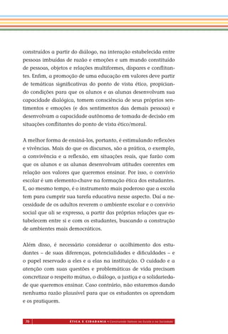 70 É T I C a e C I d a d a n I a • Construindo Valores na Escola e na Sociedade
construídos a partir do diálogo, na interação estabelecida entre
pessoas imbuídas de razão e emoções e um mundo constituído
de pessoas, objetos e relações multiformes, díspares e conﬂitan-
tes. Enﬁm, a promoção de uma educação em valores deve partir
de temáticas signiﬁcativas do ponto de vista ético, propician-
do condições para que os alunos e as alunas desenvolvam sua
capacidade dialógica, tomem consciência de seus próprios sen-
timentos e emoções (e dos sentimentos das demais pessoas) e
desenvolvam a capacidade autônoma de tomada de decisão em
situações conﬂitantes do ponto de vista ético/moral.
A melhor forma de ensiná-los, portanto, é estimulando reﬂexões
e vivências. Mais do que os discursos, são a prática, o exemplo,
a convivência e a reﬂexão, em situações reais, que farão com
que os alunos e as alunas desenvolvam atitudes coerentes em
relação aos valores que queremos ensinar. Por isso, o convívio
escolar é um elemento-chave na formação ética dos estudantes.
E, ao mesmo tempo, é o instrumento mais poderoso que a escola
tem para cumprir sua tarefa educativa nesse aspecto. Daí a ne-
cessidade de os adultos reverem o ambiente escolar e o convívio
social que ali se expressa, a partir das próprias relações que es-
tabelecem entre si e com os estudantes, buscando a construção
de ambientes mais democráticos.
Além disso, é necessário considerar o acolhimento dos estu-
dantes – de suas diferenças, potencialidades e diﬁculdades – e
o papel reservado a eles e a elas na instituição. O cuidado e a
atenção com suas questões e problemáticas de vida precisam
concretizar o respeito mútuo, o diálogo, a justiça e a solidarieda-
de que queremos ensinar. Caso contrário, não estaremos dando
nenhuma razão plausível para que os estudantes os aprendam
e os pratiquem.
Miolo_EticaCidadania_fim.indd 70 29.04.07 22:10:09
 