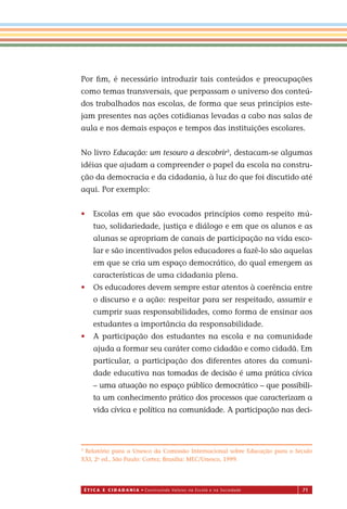É T I C a e C I d a d a n I a • Construindo Valores na Escola e na Sociedade 71
Por ﬁm, é necessário introduzir tais conteúdos e preocupações
como temas transversais, que perpassam o universo dos conteú-
dos trabalhados nas escolas, de forma que seus princípios este-
jam presentes nas ações cotidianas levadas a cabo nas salas de
aula e nos demais espaços e tempos das instituições escolares.
No livro Educação: um tesouro a descobrir3
, destacam-se algumas
idéias que ajudam a compreender o papel da escola na constru-
ção da democracia e da cidadania, à luz do que foi discutido até
aqui. Por exemplo:
• Escolas em que são evocados princípios como respeito mú-
tuo, solidariedade, justiça e diálogo e em que os alunos e as
alunas se apropriam de canais de participação na vida esco-
lar e são incentivados pelos educadores a fazê-lo são aquelas
em que se cria um espaço democrático, do qual emergem as
características de uma cidadania plena.
• Os educadores devem sempre estar atentos à coerência entre
o discurso e a ação: respeitar para ser respeitado, assumir e
cumprir suas responsabilidades, como forma de ensinar aos
estudantes a importância da responsabilidade.
• A participação dos estudantes na escola e na comunidade
ajuda a formar seu caráter como cidadão e como cidadã. Em
particular, a participação dos diferentes atores da comuni-
dade educativa nas tomadas de decisão é uma prática cívica
– uma atuação no espaço público democrático – que possibili-
ta um conhecimento prático dos processos que caracterizam a
vida cívica e política na comunidade. A participação nas deci-
3
Relatório para a Unesco da Comissão Internacional sobre Educação para o Século
XXI, 2a
ed., São Paulo: Cortez; Brasília: MEC/Unesco, 1999.
Miolo_EticaCidadania_fim.indd 71 29.04.07 22:10:09
 