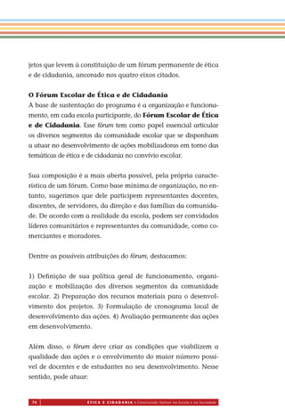 74 É T I C a e C I d a d a n I a • Construindo Valores na Escola e na Sociedade
jetos que levem à constituição de um fórum permanente de ética
e de cidadania, ancorado nos quatro eixos citados.
O Fórum Escolar de Ética e de Cidadania
A base de sustentação do programa é a organização e funciona-
mento, em cada escola participante, do Fórum Escolar de Ética
e de Cidadania. Esse fórum tem como papel essencial articular
os diversos segmentos da comunidade escolar que se disponham
a atuar no desenvolvimento de ações mobilizadoras em torno das
temáticas de ética e de cidadania no convívio escolar.
Sua composição é a mais aberta possível, pela própria caracte-
rística de um fórum. Como base mínima de organização, no en-
tanto, sugerimos que dele participem representantes docentes,
discentes, de servidores, da direção e das famílias da comunida-
de. De acordo com a realidade da escola, podem ser convidados
líderes comunitários e representantes da comunidade, como co-
merciantes e moradores.
Dentre as possíveis atribuições do fórum, destacamos:
1) Deﬁnição de sua política geral de funcionamento, organi-
zação e mobilização dos diversos segmentos da comunidade
escolar. 2) Preparação dos recursos materiais para o desenvol-
vimento dos projetos. 3) Formulação de cronograma local de
desenvolvimento das ações 4) Avaliação permanente das ações
em desenvolvimento.
Além disso, o fórum deve criar as condições que viabilizem a
qualidade das ações e o envolvimento do maior número possí-
vel de docentes e de estudantes no seu desenvolvimento. Nesse
sentido, pode atuar:
Miolo_EticaCidadania_fim.indd 74 29.04.07 22:10:10
.
 