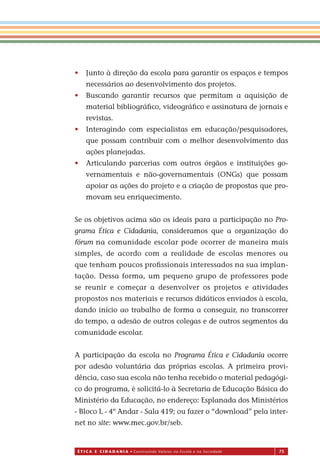 É T I C a e C I d a d a n I a • Construindo Valores na Escola e na Sociedade 75
• Junto à direção da escola para garantir os espaços e tempos
necessários ao desenvolvimento dos projetos.
• Buscando garantir recursos que permitam a aquisição de
material bibliográﬁco, videográﬁco e assinatura de jornais e
revistas.
• Interagindo com especialistas em educação/pesquisadores,
que possam contribuir com o melhor desenvolvimento das
ações planejadas.
• Articulando parcerias com outros órgãos e instituições go-
vernamentais e não-governamentais (ONGs) que possam
apoiar as ações do projeto e a criação de propostas que pro-
movam seu enriquecimento.
Se os objetivos acima são os ideais para a participação no Pro-
grama Ética e Cidadania, consideramos que a organização do
fórum na comunidade escolar pode ocorrer de maneira mais
simples, de acordo com a realidade de escolas menores ou
que tenham poucos proﬁssionais interessados na sua implan-
tação. Dessa forma, um pequeno grupo de professores pode
se reunir e começar a desenvolver os projetos e atividades
propostos nos materiais e recursos didáticos enviados à escola,
dando início ao trabalho de forma a conseguir, no transcorrer
do tempo, a adesão de outros colegas e de outros segmentos da
comunidade escolar.
A participação da escola no Programa Ética e Cidadania ocorre
por adesão voluntária das próprias escolas. A primeira provi-
dência, caso sua escola não tenha recebido o material pedagógi-
co do programa, é solicitá-lo à Secretaria de Educação Básica do
Ministério da Educação, no endereço: Esplanada dos Ministérios
- Bloco L - 4º Andar - Sala 419; ou fazer o “download” pela inter-
net no site: www.mec.gov.br/seb.
Miolo_EticaCidadania_fim.indd 75 29.04.07 22:10:10
 