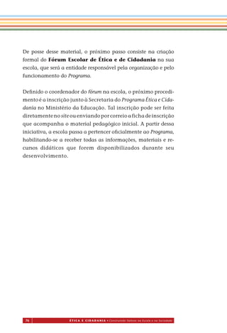 76 É T I C a e C I d a d a n I a • Construindo Valores na Escola e na Sociedade
De posse desse material, o próximo passo consiste na criação
formal do Fórum Escolar de Ética e de Cidadania na sua
escola, que será a entidade responsável pela organização e pelo
funcionamento do Programa.
Deﬁnido o coordenador do fórum na escola, o próximo procedi-
mento é a inscrição junto à Secretaria do Programa Ética e Cida-
dania no Ministério da Educação. Tal inscrição pode ser feita
diretamente no site ou enviando por correio a ficha de inscrição
que acompanha o material pedagógico inicial. A partir dessa
iniciativa, a escola passa a pertencer oﬁcialmente ao Programa,
habilitando-se a receber todas as informações, materiais e re-
cursos didáticos que forem disponibilizados durante seu
desenvolvimento.
Miolo_EticaCidadania_fim.indd 76 29.04.07 22:10:11
 