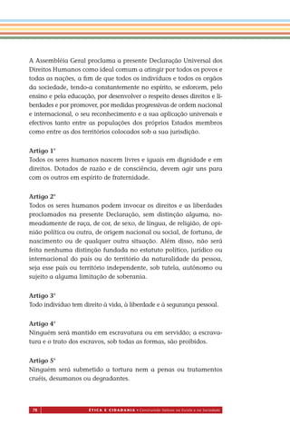 78 É T I C a e C I d a d a n I a • Construindo Valores na Escola e na Sociedade
A Assembléia Geral proclama a presente Declaração Universal dos
Direitos Humanos como ideal comum a atingir por todos os povos e
todas as nações, a ﬁm de que todos os indivíduos e todos os orgãos
da sociedade, tendo-a constantemente no espírito, se esforcem, pelo
ensino e pela educação, por desenvolver o respeito desses direitos e li-
berdades e por promover, por medidas progressivas de ordem nacional
e internacional, o seu reconhecimento e a sua aplicação universais e
efectivos tanto entre as populações dos próprios Estados membros
como entre as dos territórios colocados sob a sua jurisdição.
Artigo 1°
Todos os seres humanos nascem livres e iguais em dignidade e em
direitos. Dotados de razão e de consciência, devem agir uns para
com os outros em espírito de fraternidade.
Artigo 2°
Todos os seres humanos podem invocar os direitos e as liberdades
proclamados na presente Declaração, sem distinção alguma, no-
meadamente de raça, de cor, de sexo, de língua, de religião, de opi-
nião política ou outra, de origem nacional ou social, de fortuna, de
nascimento ou de qualquer outra situação. Além disso, não será
feita nenhuma distinção fundada no estatuto político, jurídico ou
internacional do país ou do território da naturalidade da pessoa,
seja esse país ou território independente, sob tutela, autônomo ou
sujeito a alguma limitação de soberania.
Artigo 3°
Todo indivíduo tem direito à vida, à liberdade e à segurança pessoal.
Artigo 4°
Ninguém será mantido em escravatura ou em servidão; a escrava-
tura e o trato dos escravos, sob todas as formas, são proibidos.
Artigo 5°
Ninguém será submetido a tortura nem a penas ou tratamentos
cruéis, desumanos ou degradantes.
Miolo_EticaCidadania_fim.indd 78 29.04.07 22:10:11
 