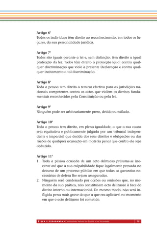 É T I C a e C I d a d a n I a • Construindo Valores na Escola e na Sociedade 79
Artigo 6°
Todos os indivíduos têm direito ao reconhecimento, em todos os lu-
gares, da sua personalidade jurídica.
Artigo 7°
Todos são iguais perante a lei e, sem distinção, têm direito a igual
protecção da lei. Todos têm direito a protecção igual contra qual-
quer discriminação que viole a presente Declaração e contra qual-
quer incitamento a tal discriminação.
Artigo 8°
Toda a pessoa tem direito a recurso efectivo para as jurisdições na-
cionais competentes contra os actos que violem os direitos funda-
mentais reconhecidos pela Constituição ou pela lei.
Artigo 9°
Ninguém pode ser arbitrariamente preso, detido ou exilado.
Artigo 10°
Toda a pessoa tem direito, em plena igualdade, a que a sua causa
seja equitativa e publicamente julgada por um tribunal indepen-
dente e imparcial que decida dos seus direitos e obrigações ou das
razões de qualquer acusação em matéria penal que contra ela seja
deduzida.
Artigo 11°
1. Toda a pessoa acusada de um acto delituoso presume-se ino-
cente até que a sua culpabilidade ﬁque legalmente provada no
decurso de um processo público em que todas as garantias ne-
cessárias de defesa lhe sejam asseguradas.
2. Ninguém será condenado por acções ou omissões que, no mo-
mento da sua prática, não constituíam acto delituoso à face do
direito interno ou internacional. Do mesmo modo, não será in-
ﬂigida pena mais grave do que a que era aplicável no momento
em que o acto delituoso foi cometido.
Miolo_EticaCidadania_fim.indd 79 29.04.07 22:10:12
 