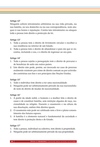 80 É T I C a e C I d a d a n I a • Construindo Valores na Escola e na Sociedade
Artigo 12°
Ninguém sofrerá intromissões arbitrárias na sua vida privada, na
sua família, no seu domicílio ou na sua correspondência, nem ata-
ques à sua honra e reputação. Contra tais intromissões ou ataques
toda a pessoa tem direito a protecção da lei.
Artigo 13°
1. Toda a pessoa tem o direito de livremente circular e escolher a
sua residência no interior de um Estado.
2. Toda a pessoa tem o direito de abandonar o país em que se en-
contra, incluindo o seu, e o direito de regressar ao seu país.
Artigo 14°
1. Toda a pessoa sujeita a perseguição tem o direito de procurar e
de beneﬁciar de asilo em outros países.
2. Este direito não pode, porém, ser invocado no caso de processo
realmente existente por crime de direito comum ou por activida-
des contrárias aos ﬁns e aos princípios das Nações Unidas.
Artigo 15°
1. Todo o indivíduo tem direito a ter uma nacionalidade.
2. Ninguém pode ser arbitrariamente privado da sua nacionalida-
de nem do direito de mudar de nacionalidade.
Artigo 16°
1. A partir da idade núbil, o homem e a mulher têm o direito de
casar e de constituir família, sem restrição alguma de raça, na-
cionalidade ou religião. Durante o casamento e na altura da
sua dissolução, ambos têm direitos iguais.
2. O casamento não pode ser celebrado sem o livre e pleno consen-
timento dos futuros esposos.
3. A família é o elemento natural e fundamental da sociedade e
tem direito à proteção desta e do Estado.
Artigo 17°
1. Toda a pessoa, individual ou colectiva, tem direito à propriedade.
2. Ninguém pode ser arbitrariamente privado da sua propriedade.
Miolo_EticaCidadania_fim.indd 80 29.04.07 22:10:12
 
