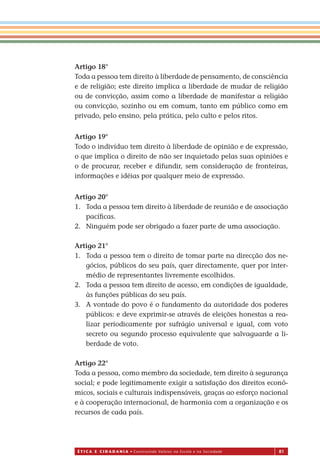 É T I C a e C I d a d a n I a • Construindo Valores na Escola e na Sociedade 81
Artigo 18°
Toda a pessoa tem direito à liberdade de pensamento, de consciência
e de religião; este direito implica a liberdade de mudar de religião
ou de convicção, assim como a liberdade de manifestar a religião
ou convicção, sozinho ou em comum, tanto em público como em
privado, pelo ensino, pela prática, pelo culto e pelos ritos.
Artigo 19°
Todo o indivíduo tem direito à liberdade de opinião e de expressão,
o que implica o direito de não ser inquietado pelas suas opiniões e
o de procurar, receber e difundir, sem consideração de fronteiras,
informações e idéias por qualquer meio de expressão.
Artigo 20°
1. Toda a pessoa tem direito à liberdade de reunião e de associação
pacíﬁcas.
2. Ninguém pode ser obrigado a fazer parte de uma associação.
Artigo 21°
1. Toda a pessoa tem o direito de tomar parte na direcção dos ne-
gócios, públicos do seu país, quer directamente, quer por inter-
médio de representantes livremente escolhidos.
2. Toda a pessoa tem direito de acesso, em condições de igualdade,
às funções públicas do seu país.
3. A vontade do povo é o fundamento da autoridade dos poderes
públicos: e deve exprimir-se através de eleições honestas a rea-
lizar periodicamente por sufrágio universal e igual, com voto
secreto ou segundo processo equivalente que salvaguarde a li-
berdade de voto.
Artigo 22°
Toda a pessoa, como membro da sociedade, tem direito à segurança
social; e pode legitimamente exigir a satisfação dos direitos econô-
micos, sociais e culturais indispensáveis, graças ao esforço nacional
e à cooperação internacional, de harmonia com a organização e os
recursos de cada país.
Miolo_EticaCidadania_fim.indd 81 29.04.07 22:10:12
 