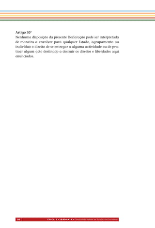 84 É T I C a e C I d a d a n I a • Construindo Valores na Escola e na Sociedade
Artigo 30°
Nenhuma disposição da presente Declaração pode ser interpretada
de maneira a envolver para qualquer Estado, agrupamento ou
indivíduo o direito de se entregar a alguma actividade ou de pra-
ticar algum acto destinado a destruir os direitos e liberdades aqui
enunciados.
Miolo_EticaCidadania_fim.indd 84 29.04.07 22:10:13
 