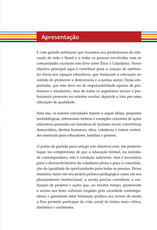 É com grande satisfação que trazemos aos proﬁssionais da edu-
cação de todo o Brasil e a todas as pessoas envolvidas com as
comunidades escolares este livro sobre Ética e Cidadania. Nosso
objetivo principal aqui é contribuir para a criação de ambien-
tes éticos nos espaços educativos, que traduzam a educação no
sentido de promover a democracia e a justiça social. Dessa em-
preitada, que não deve ser de responsabilidade apenas de pro-
fessores e estudantes, mas de todos os segmentos sociais e pro-
ﬁssionais presentes no entorno escolar, depende a luta por uma
educação de qualidade.
Para isso, os autores convidados trazem a seguir idéias, propostas
metodológicas, referenciais teóricos e exemplos concretos de ações
educativas pautadas em temáticas de inclusão social, convivência
democrática, direitos humanos, ética, cidadania e outros conteú-
dos essenciais para educadores, famílias e gestores.
O ponto de partida para atingir tais objetivos está, em primeiro
lugar, na compreensão de que a educação formal, na socieda-
de contemporânea, não é condição suﬁciente, mas é necessária
para o desenvolvimento da cidadania plena e para a consolida-
ção da igualdade de oportunidades para todas as pessoas. Dessa
maneira, tanto em seu projeto político-pedagógico como em seu
planejamento institucional, a escola precisa considerar a rea-
lização de projetos e ações que, ao mesmo tempo, promovam
o acesso aos bens culturais exigidos pela sociedade contempo-
rânea e garantam uma formação política aos jovens de modo
a lhes permitir participar da vida social de forma mais crítica,
dinâmica e autônoma.
Apresentação
Miolo_EticaCidadania_fim.indd 7 29.04.07 22:09:24
 