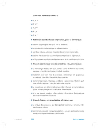 Assinale a alternativa CORRETA:
a)	 V, V, V
b)	 F, V, V
c)	 V, F, V
d)	 F, F, F
e)	 V, V, F
4.	 Sobre valores individuais e empresariais, pode-se afirmar que:
a)	 valores são princípios dos quais não se abre mão.
b)	 costumes não mudam porque os valores mudam.
c)	 conduta virtuosa, valores e ética não são conceitos relacionados.
d)	 valores individuais não causam impactos na gestão da organização.
e)	 códigos de ética profissionais baseiam-se na técnica e não em princípios.
5.	 Quando abordamos o tema da consciência ética, dizemos que:
a)	 a manutenção da ética em locais como o Morro do Alemão e a Rocinha
expressa a consciência ética da sociedade brasileira.
b)	 nada tem a ver com ética da sociedade a intervenção em grupos cuja
consciência ética difere da maioria da população.
c)	 sentimentos morais, religiosos, partidários e econômicos não têm qual-
quer influência sobre a consciência ética das pessoas.
d)	 a conduta de um determinado grupo não influencia a intervenção do
poder público para garantir o bem estar da sociedade.
e)	 a lei age quando prevalece o bem público independente da consciência
ética de um determinado grupo.
6.	 Quando falamos em conduta ética, afirmamos que:
a)	 a conduta das pessoas no que diz respeito à vestimenta é a mesma inde-
pendente da cultura.
b)	 cerimonial, protocolo e etiqueta nada tem a ver com a ética e bons cos-
tumes do comportamento em comunidade.
e-Tec Brasil 100 Ética e Cidadania
 
