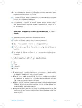 c)	 a normatização não se aplica à conduta dos indivíduos que devem seguir
os costumes desenvolvidos em família.
d)	 a conduta ética não se aplica a questões organizacionais já que estas são
voltadas exclusivamente para o lucro.
e)	 para promover a harmonia do convívio entre as pessoas, a conduta ética
deve respeitar normas implícitas ou explícitas em manuais, códigos ou na
lei, por exemplo.
7.	 Dilemas nos acompanham no dia-a-dia, neste sentido, é CORRETO
afirmar:
a)	 Somente no campo profissional enfrentamos dilemas.
b)	 Dilemas éticos não são frequentes no âmbito profissional.
c)	 Ética e moral não estão presentes na avaliação de dilemas.
d)	 Dilemas ocorrem quando as alternativas para um problema não são sa-
tisfatórias.
e)	 Na solução de dilemas profissionais os interesses do indivíduo devem
prevalecer.
8.	 Relacione os itens I, II, III e IV com suas descrições:
I.	 Ética
II.	 Moral
III.	Cidadania
IV.	Dilemas
( )	 Se expressa por meio das relações entre os indivíduos e a gestão pública
do local em que exercem seus direitos e deveres.
( )	 Estuda os discursos normativos que identificam, em cada comunidade,
o que é certo ou errado fazer. Traz uma reflexão crítica sobre a dimen-
são moral do comportamento do homem.
( )	 Ocorre quando quaisquer das alternativas não trazem os benefícios de-
sejados, são difíceis de serem analisadas para se escolher apenas uma
ou então todas apresentam prejuízos.
( )	 conjunto de regras que uma sociedade estabelece para regular as rela-
ções entre as pessoas na busca pelo bem comum, pela felicidade, com
base na justiça.
e-Tec BrasilAtividades autoinstrutivas 101
 