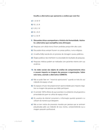 Escolha a alternativa que apresenta a análise que você fez:
a)	 I, II, III, IV
b)	 IV, I, II, III
c)	 II, III, I, IV
d)	 III, I, IV, II
e)	 II, I, IV, III
9.	 Discussões éticas acompanham a história da Humanidade. Assina-
le a alternativa que exemplifica esta afirmação:
a)	 Pesquisas com célula tronco foram proibidas porque têm alto custo.
b)	 Discussões éticas sempre ficaram no campo político, nunca religioso.
c)	 A ovelha Dolly nascida de um processo de clonagem causou polêmica.
d)	 Órgãos públicos não interferem na veracidade de resultados de pesquisas.
e)	 Pesquisas médicas podem ser realizadas com pacientes mesmo sem sua
anuência.
10.	 As redes sociais são objeto de análise do comportamento ético
e causam impacto na imagem das pessoas e organizações. Sobre
este tema, assinale a alternativa CORRETA:
a)	 Não se pode falar em “moral do oportunismo” quando se trata do uso
indevido do espaço virtual.
b)	 Os espaços virtuais não proporcionam oportunidades para impacto nega-
tivo na imagem das pessoas que deles participam.
c)	 O controle 100% efetivo do que acontece no ambiente virtual garante a
privacidade de quem se utiliza do espaço virtual.
d)	 Os usuários da internet consomem a informação quando quiserem e a
utilizam da maneira que desejarem.
e)	 Não se tem notícia de processos movidos por pessoas que se sentiram
prejudicadas pelo uso indevido de seus nomes, comprometendo sua a
imagem pessoal e profissional.
e-Tec Brasil 102 Ética e Cidadania
 
