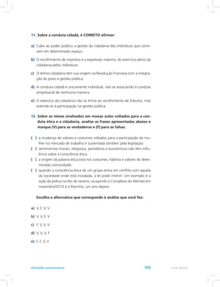 11.	Sobre a conduta cidadã, é CORRETO afirmar:
a)	 Cabe ao poder público a gestão da cidadania dos indivíduos que convi-
vem em determinado espaço.
b)	 O recolhimento de impostos é a expressão máxima do exercício pleno da
cidadania pelos indivíduos.
c)	 O termo cidadania tem sua origem na Revolução Francesa com a integra-
ção do povo à gestão pública.
d)	 A conduta cidadã é unicamente individual, não se associando à conduta
empresarial de nenhuma maneira.
e)	 O exercício da cidadania não se limita ao recolhimento de tributos, mas
estende-se à participação na gestão pública.
12.	Sobre os temas analisados em nossas aulas voltados para a con-
duta ética e a cidadania, analise as frases apresentadas abaixo e
marque (V) para as verdadeiras e (F) para as falsas.
( )	 a mudança de valores e costumes voltados para a participação da mu-
lher no mercado de trabalho é sustentada também pela legislação.
( )	 sentimentos morais, religiosos, partidários e econômicos não têm influ-
ência sobre a consciência ética.
( )	 a origem da palavra ética está nos costumes, hábitos e valores de deter-
minada comunidade.
( )	 quando a consciência ética de um grupo entra em conflito com aquela
da sociedade onde está instalada, a lei pode intervir. Um exemplo é a
ação da polícia no Rio de Janeiro, ocupando o Complexo do Alemão em
novembro/2010 e a Rocinha, um ano depois.
	 Escolha a alternativa que corresponde à análise que você fez:
a)	 V, F, V, V
b)	 V, V, F, V
c)	 F, V, V, V
d)	 V, V, V, F
e)	 F, F, V, V
e-Tec BrasilAtividades autoinstrutivas 103
 