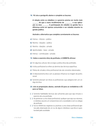 18.	18.	Leia o parágrafo abaixo e complete as lacunas:
	 A relação entre os cidadãos e o governo precisa ser muito mais
_______ do que o mero recolhimento de _________ e sua aplica-
ção na área _______. A participação do cidadão na gestão faz a
diferença entre ser apenas consumidor e ser cidadão atuante na
gestão pública.
	 Assinale a alternativa que completa corretamente as lacunas:
a)	 Intensa – tributos – pública
b)	 Restrita – doações – pública
c)	 Restrita – doações – privada
d)	 Aprofundada – taxas – privada
e)	 Intensa – contribuições – privada
19.	Sobre o exercício ético da profissão, é CORRETA afirmar:
a)	 Em algumas culturas não se exige a prática ética das profissões.
b)	 A ética profissional se refere ao domínio das técnicas específicas.
c)	 Prática de virtudes e ética profissional não são conceitos relacionados.
d)	 O relacionamento ético com as pessoas influencia na imagem do profis-
sional.
e)	 Somente precisam ser éticos os profissionais cuja categoria tem um có-
digo de ética.
20.	Leia as proposições abaixo, assinale (V) para as verdadeiras e (F)
para as falsas.
( )	 Somente habilidades técnicas são suficientes para que seja virtuoso o
exercício de uma profissão.
( )	 Ao pertencer a uma classe profissional, qualquer que seja sua natureza,
o indivíduo assume um compromisso com a sociedade e com os colegas
de profissão.
( )	 Faz-se referências negativas ou positivas a uma classe profissional ape-
nas pela observação de um ou de alguns indivíduos cuja ética é ques-
tionável pela sociedade.
e-Tec Brasil 106 Ética e Cidadania
 