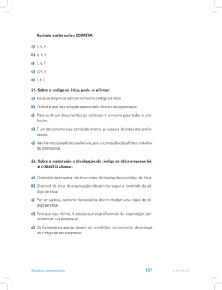 Assinale a alternativa CORRETA:
a)	 F, V, V
b)	 V, V, V
c)	 F, V, F
d)	 V, F, V
e)	 F, F, F
21.	Sobre o código de ética, pode-se afirmar:
a)	 Todas as empresas adotam o mesmo código de ética.
b)	 O ideal é que seja redigido apenas pela direção da organização.
c)	 Trata-se de um documento cujo conteúdo é o mesmo para todas as pro-
fissões.
d)	 É um documento cujo conteúdo orienta as ações e decisões dos profis-
sionais.
e)	 Não há necessidade de sua leitura, pois o conteúdo não afeta o trabalho
do profissional.
22.	Sobre a elaboração e divulgação do código de ética empresarial,
é CORRETO afirmar:
a)	 O website da empresa não é um meio de divulgação do código de ética.
b)	 O comitê de ética da organização não precisa seguir o conteúdo do có-
digo de ética.
c)	 Por ser sigiloso, somente funcionários devem receber uma cópia do có-
digo de ética
d)	 Para que seja efetivo, é preciso que os profissionais da organização par-
ticipem de sua elaboração.
e)	 Os funcionários apenas devem ser envolvidos no momento da entrega
do código de ética impresso.
e-Tec BrasilAtividades autoinstrutivas 107
 
