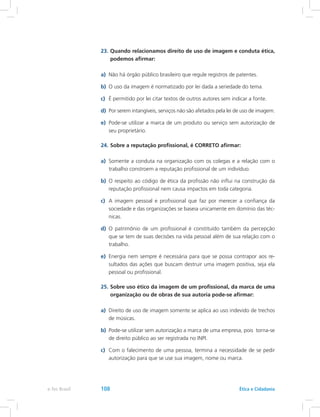 23.	Quando relacionamos direito de uso de imagem e conduta ética,
podemos afirmar:
a)	 Não há órgão público brasileiro que regule registros de patentes.
b)	 O uso da imagem é normatizado por lei dada a seriedade do tema.
c)	 É permitido por lei citar textos de outros autores sem indicar a fonte.
d)	 Por serem intangíveis, serviços não são afetados pela lei de uso de imagem.
e)	 Pode-se utilizar a marca de um produto ou serviço sem autorização de
seu proprietário.
24.	Sobre a reputação profissional, é CORRETO afirmar:
a)	 Somente a conduta na organização com os colegas e a relação com o
trabalho constroem a reputação profissional de um indivíduo.
b)	 O respeito ao código de ética da profissão não influi na construção da
reputação profissional nem causa impactos em toda categoria.
c)	 A imagem pessoal e profissional que faz por merecer a confiança da
sociedade e das organizações se baseia unicamente em domínio das téc-
nicas.
d)	 O patrimônio de um profissional é constituído também da percepção
que se tem de suas decisões na vida pessoal além de sua relação com o
trabalho.
e)	 Energia nem sempre é necessária para que se possa contrapor aos re-
sultados das ações que buscam destruir uma imagem positiva, seja ela
pessoal ou profissional.
25.	Sobre uso ético da imagem de um profissional, da marca de uma
organização ou de obras de sua autoria pode-se afirmar:
a)	 Direito de uso de imagem somente se aplica ao uso indevido de trechos
de músicas.
b)	 Pode-se utilizar sem autorização a marca de uma empresa, pois torna-se
de direito público ao ser registrada no INPI.
c)	 Com o falecimento de uma pessoa, termina a necessidade de se pedir
autorização para que se use sua imagem, nome ou marca.
e-Tec Brasil 108 Ética e Cidadania
 
