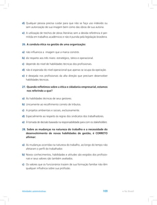 d)	 Qualquer pessoa precisa cuidar para que não se faça uso indevido ou
sem autorização de sua imagem bem como das obras de sua autoria.
e)	 A utilização de trechos de obras literárias sem a devida referência é per-
mitida em trabalhos acadêmicos e não é punida pela legislação brasileira.
26.	A conduta ética na gestão de uma organização:
a)	 não influencia a imagem que a marca constrói.
b)	 diz respeito aos três níveis: estratégico, tático e operacional.
c)	 depende do nível de habilidades técnicas dos profissionais.
d)	 não é esperada do nível operacional que apenas se ocupa da operação.
e)	 é desejada nos profissionais da alta direção que precisam desenvolver
habilidades técnicas.
27.	Quando refletimos sobre a ética e cidadania empresarial, estamos
nos referindo a que?
a)	 Às habilidades técnicas de seus gestores.
b)	 Unicamente ao recolhimento correto de tributos.
c)	 A projetos ambientais e sociais, exclusivamente.
d)	 Especialmente ao respeito às regras dos sindicatos dos trabalhadores.
e)	 À tomada de decisão baseada na responsabilidade para com os stakeholders.
28.	Sobre as mudanças na natureza do trabalho e a necessidade do
desenvolvimento de novas habilidades de gestão, é CORRETO
afirmar:
a)	 As mudanças ocorridas na natureza do trabalho, ao longo do tempo não
afetaram o perfil do trabalhador.
b)	 Novos conhecimentos, habilidades e atitudes são exigidos dos profissio-
nais e seus valores são também avaliados.
c)	 Os valores que os funcionários trazem de sua formação familiar não têm
qualquer influência sobre sua profissão.
e-Tec BrasilAtividades autoinstrutivas 109
 