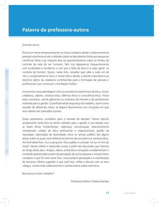 Palavra da professora-autora
e-Tec Brasil11
Querido aluno,
Ética é um tema sempre presente no nosso cotidiano desde o relacionamento
pessoal e profissional até a reflexão sobre as descobertas feitas por pesquisas
científicas feitas cujo impacto leva ao questionamento sobre os limites do
controle da vida do ser humano. Nós nos deparamos frequentemente
com escândalos e tendemos a crer que a falta de ética é a regra geral, na
conduta do homem. Quero, neste livro, ressaltar que cabe a cada um de
nós o comportamento ético e moral diário dando a devida importância ao
exercício pleno da cidadania contribuindo para a formação de pessoas e
profissionais que construam uma Nação melhor.
Iniciaremos nossa abordagem com os conceitos fundamentais de ética, moral,
cidadania, valores, conduta ética, dilemas éticos e consciência ética. Vistos
estes conceitos, vamos aplicá-los no cotidiano do homem e do profissional,
voltando para a gestão. O profissional de segurança do trabalho, assim como
aqueles de diferentes áreas, se depara diariamente com situações em que
seus valores são colocados à prova.
Quais parâmetros considerar para a tomada de decisão? Vamos discutir
amplamente neste livro os temas voltados para a gestão e sua relação com
as bases éticas fundamentais. Liderança, comunicação, relacionamento
interpessoal, código de ética profissional e organizacional, gestão da
reputação, valorização da diversidade, ética no serviço público são alguns
temas sobre os quais você refletirá em termos de consciência e conduta ética.
Ao final deste livro, fica a pergunta: Ética pública e privada: há luz no fim do
túnel? Vamos refletir e responder juntos a partir das discussões que fizemos
ao longo desta obra. Artigos, vídeos, entrevistas e enquetes complementam o
conteúdo apresentado a partir da percepção de outras pessoas e nos permitem
comparar o que foi visto neste livro, nossa própria percepção e a contribuição
de terceiros. Minha sugestão é que você leia, reflita e discuta com os seus
colegas, construindo coletivamente o conhecimento sobre este tema.
Boa leitura e bom trabalho!
Professora Elaine Cristina Arantes
 