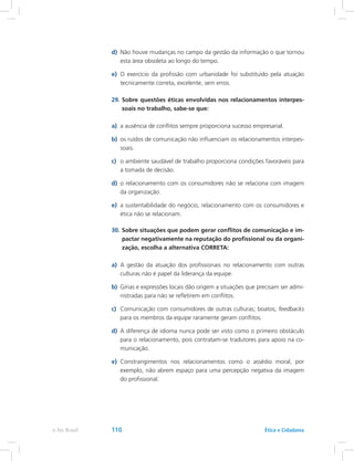 d)	 Não houve mudanças no campo da gestão da informação o que tornou
esta área obsoleta ao longo do tempo.
e)	 O exercício da profissão com urbanidade foi substituído pela atuação
tecnicamente correta, excelente, sem erros.
29.	Sobre questões éticas envolvidas nos relacionamentos interpes-
soais no trabalho, sabe-se que:
a)	 a ausência de conflitos sempre proporciona sucesso empresarial.
b)	 os ruídos de comunicação não influenciam os relacionamentos interpes-
soais.
c)	 o ambiente saudável de trabalho proporciona condições favoráveis para
a tomada de decisão.
d)	 o relacionamento com os consumidores não se relaciona com imagem
da organização.
e)	 a sustentabilidade do negócio, relacionamento com os consumidores e
ética não se relacionam.
30.	Sobre situações que podem gerar conflitos de comunicação e im-
pactar negativamente na reputação do profissional ou da organi-
zação, escolha a alternativa CORRETA:
a)	 A gestão da atuação dos profissionais no relacionamento com outras
culturas não é papel da liderança da equipe.
b)	 Gírias e expressões locais dão origem a situações que precisam ser admi-
nistradas para não se refletirem em conflitos.
c)	 Comunicação com consumidores de outras culturas; boatos; feedbacks
para os membros da equipe raramente geram conflitos.
d)	 A diferença de idioma nunca pode ser visto como o primeiro obstáculo
para o relacionamento, pois contratam-se tradutores para apoio na co-
municação.
e)	 Constrangimentos nos relacionamentos como o assédio moral, por
exemplo, não abrem espaço para uma percepção negativa da imagem
do profissional.
e-Tec Brasil 110 Ética e Cidadania
 