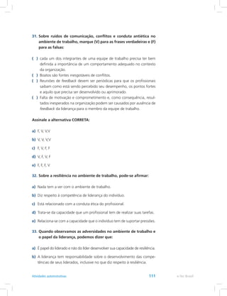 31.	Sobre ruídos de comunicação, conflitos e conduta antiética no
ambiente de trabalho, marque (V) para as frases verdadeiras e (F)
para as falsas:
( )	 cada um dos integrantes de uma equipe de trabalho precisa ter bem
definida a importância de um comportamento adequado no contexto
da organização.
( )	 Boatos são fontes inesgotáveis de conflitos.
( )	 Reuniões de feedback devem ser periódicas para que os profissionais
saibam como está sendo percebido seu desempenho, os pontos fortes
e aquilo que precisa ser desenvolvido ou aprimorado.
( )	 Falta de motivação e comprometimento e, como consequência, resul-
tados inesperados na organização podem ser causados por ausência de
feedback da liderança para o membro da equipe de trabalho.
Assinale a alternativa CORRETA:
a)	 F, V, V,V
b)	 V, V, V,V
c)	 F, V, F, F
d)	 V, F, V, F
e)	 F, F, F, V
32.	Sobre a resiliência no ambiente de trabalho, pode-se afirmar:
a)	 Nada tem a ver com o ambiente de trabalho.
b)	 Diz respeito à competência de liderança do indivíduo.
c)	 Está relacionado com a conduta ética do profissional.
d)	 Trata-se da capacidade que um profissional tem de realizar suas tarefas.
e)	 Relaciona-se com a capacidade que o indivíduo tem de suportar pressões.
33.	Quando observamos as adversidades no ambiente de trabalho e
o papel da liderança, podemos dizer que:
a)	 É papel do liderado e não do líder desenvolver sua capacidade de resiliência.
b)	 A liderança tem responsabilidade sobre o desenvolvimento das compe-
tências de seus liderados, inclusive no que diz respeito à resiliência.
e-Tec BrasilAtividades autoinstrutivas 111
 
