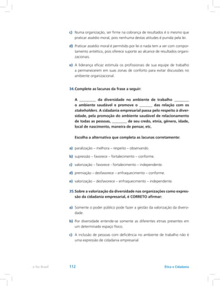 c)	 Numa organização, ser firme na cobrança de resultados é o mesmo que
praticar assédio moral, pois nenhuma destas atitudes é punida pela lei.
d)	 Praticar assédio moral é permitido por lei e nada tem a ver com compor-
tamento antiético, pois oferece suporte ao alcance de resultados organi-
zacionais.
e)	 A liderança eficaz estimula os profissionais de sua equipe de trabalho
a permanecerem em suas zonas de conforto para evitar discussões no
ambiente organizacional.
34.	Complete as lacunas da frase a seguir:
	 A _________ da diversidade no ambiente de trabalho ________
o ambiente saudável e promove o _______ das relação com os
stakeholders. A cidadania empresarial passa pelo respeito à diver-
sidade, pela promoção do ambiente saudável de relacionamento
de todas as pessoas, ________ de seu credo, etnia, gênero, idade,
local de nascimento, maneira de pensar, etc.
	 Escolha a alternativa que completa as lacunas corretamente:
a)	 paralização – melhora – respeito – observando.
b)	 supressão – favorece – fortalecimento – conforme.
c)	 valorização – favorece - fortalecimento – independente.
d)	 premiação – desfavorece – enfraquecimento – conforme.
e)	 valorização – desfavorece – enfraquecimento – independente.
35.	Sobre a valorização da diversidade nas organizações como expres-
são da cidadania empresarial, é CORRETO afirmar:
a)	 Somente o poder público pode fazer a gestão da valorização da diversi-
dade.
b)	 Por diversidade entende-se somente as diferentes etnias presentes em
um determinado espaço físico.
c)	 A inclusão de pessoas com deficiência no ambiente de trabalho não é
uma expressão de cidadania empresarial.
e-Tec Brasil 112 Ética e Cidadania
 