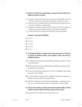 38.	Sobre os conflitos nas negociações, marque (V) para as frases ver-
dadeiras, (F) para as falsas:
( )	 Quando o sistema de valores de uma pessoa é confrontado com o de
outra ou então com os valores da organização, instala-se o conflito.
( )	 Risco de vida no trabalho pode ser consequências de conflitos de valo-
res entre o indivíduo e a organização.
( )	 Acidentes de trabalho podem ocorrer devido ao conflito de valores e
interesses que leva à pressão cotidiana e ao estresse do trabalho.
( )	 Conflitos devem ser exaustivamente evitados numa organização.
	 Assinale a alternativa CORRETA:
a)	 F, V, F, V
b)	 V, F, V, F
c)	 V, V, V, F
d)	 V, V, V, V
e)	 F, F, F, V
39.	A obrigatoriedade no cumprimento ético dos deveres se dá tanto
na esfera da gestão privada, como pública. Sobre este tema, é
CORRETO afirmar:
a)	 O código de ética da Administração Pública não prevê a gestão com base
na moral brasileira.
b)	 Não há princípios da administração pública voltados para o exercício ético
da gestão da “coisa pública”.
c)	 Cabe ao servidor público dedicar-se com zelo e moralidade na busca pelo
bem comum dos cidadãos.
d)	 O servidor público não tem nenhum código de ética para ser seguido, em
qualquer das esferas da Administração Pública.
e)	 Segundo o código de ética da Administração Pública, a distinção entre o
bem e o mal é suficiente para garantir a moralidade no serviço público.
40.	No que diz respeito ao código de ética do servidor público civil do
Poder Executivo Federal no Brasil, pode-se afirmar que:
a)	 Danos morais não estão previstos neste documento.
e-Tec Brasil 114 Ética e Cidadania
 