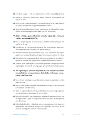 b)	 A verdade, o sigilo e o zelo não são princípios previstos neste código de ética.
c)	 Danos ao patrimônio público não podem constituir desrespeito a este
código de ética.
d)	 O Código de Ética Profissional do Servidor Público Civil do Poder Executi-
vo Federal foi aprovado no governo de Itamar Franco.
e)	 Segundo este código de ética tudo aquilo que o servidor público faz em
âmbito privado não tem influência em sua vida profissional.
41.	Sobre a relação que existe entre conduta, reputação e marca, es-
colha a alternativa CORRETA:
a)	 Não há relação alguma, pois cada pessoa, profissional e organização tem
sua forma de agir.
b)	 A mídia não se interessa pela reputação das organizações, portanto, é
um stakeholder que não precisa de grande atenção.
c)	 O investimento em responsabilidade social é um movimento das organi-
zações para uma conduta ética, imagem e reputação positivas da marca.
d)	 O investimento em propaganda é suficiente para garantir a imagem e
reputação positivas das organizações, independente de sua conduta.
e)	 Somente ações voltadas para a comunidade garantem a imagem positiva das
organizações, construindo uma reputação que garanta aumento de vendas.
42.	 As organizações precisam se preparar para integrar as pessoas
com deficiência em seu ambiente de trabalho. Sobre este tema, é
CORRETO afirmar que:
a)	 Somente são foco da preocupação das organizações as pessoas com de-
ficiência visual.
b)	 Não há no Brasil lei que regule a reserva legal de cargos na organização
para pessoas com deficiência.
c)	 Todas as organizações brasileiras estão adequadas para integrar pessoas
com deficiência ao seu quadro de funcionários.
d)	 O governo brasileiro não disponibiliza qualquer financiamento para que
as organizações façam as adequações necessárias para receber pessoas
com deficiência.
e)	 A legislação brasileira estabelece que as empresas devem contratar um
determinado percentual de pessoas com deficiência em função do nú-
mero de empregados que tiver em seu quadro.
e-Tec BrasilAtividades autoinstrutivas 115
 