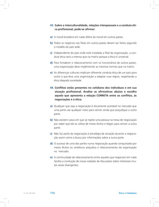 43.	Sobre a interculturalidade, relações interpessoais e a conduta éti-
ca profissional, pode-se afirmar:
a)	 A moral brasileira em nada difere da moral em outros países.
b)	 Todos os negócios nas filiais em outros países devem ser feitos segundo
o modelo do país sede.
c)	 Independente do país onde está instalada a filial da organização, a con-
duta ética será a mesma que na matriz porque a ética é universal.
d)	 Para fortalecer o relacionamento com os funcionários de outros países,
uma organização deve implementar as mesmas normas que na matriz.
e)	 As diferenças culturais implicam diferente conduta ética de um país para
outro o que leva uma organização a adaptar suas regras, respeitando a
ética daquela sociedade.
44.	Conflitos estão presentes no cotidiano dos indivíduos e em sua
atuação profissional. Analise as afirmativas abaixo e escolha
aquela que apresenta a relação CORRETA entre os conflitos, às
negociações e à ética.
a)	 Qualquer que seja a negociação é eticamente aceitável no mercado que
uma parte use qualquer meio para vencer ainda que prejudique a outra
parte.
b)	 Não existem casos em que se rejeite uma pessoa na mesa de negociação
por saber que ela se utiliza de meios ilícitos e ilegais para vencer a outra
parte.
c)	 Não faz parte da negociação à estratégia de atuação durante a negocia-
ção assim como a busca por informações sobre a outra parte.
d)	 O sucesso de uma das partes numa negociação quando conquistado por
meios ilícitos ou antiéticos prejudica o relacionamento da organização
no mercado.
e)	 A continuidade do relacionamento entre aqueles que negociam em nada
facilita a condução de novas rodadas de discussões sobre interesses mui-
tas vezes divergentes.
e-Tec Brasil 116 Ética e Cidadania
 