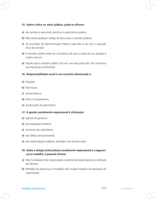 45.	Sobre a ética no setor público, pode-se afirmar:
a)	 Ao servidor é permitido danificar o patrimônio público.
b)	 Não existe qualquer código de ética para o servidor público.
c)	 Os princípios da Administração Pública nada têm a ver com a atuação
ética do servidor.
d)	 O servidor público deve ter consciência de que a razão de sua atuação é
o bem comum.
e)	 Aquilo que o servidor público faz em sua vida particular não influencia
sua reputação profissional.
46.	Responsabilidade social é um conceito relacionado a:
a)	 doações.
b)	 filantropia.
c)	 benemerência.
d)	 ética e transparência.
e)	 preservação do patrimônio.
47.	A gestão socialmente responsável é atribuição:
a)	 apenas do governo.
b)	 da Legislação brasileira.
c)	 somente dos voluntários.
d)	 das ONGs exclusivamente.
e)	 das organizações públicas, privadas e do terceiro setor.
48.	Sobre a relação entre práticas socialmente responsáveis e a seguran-
ça no trabalho, é possível afirmar:
a)	 Não há relação entre organizações socialmente responsáveis e a retenção
de talentos.
b)	 Medidas de segurança no trabalho não causam impacto na reputação da
organização.
e-Tec BrasilAtividades autoinstrutivas 117
 